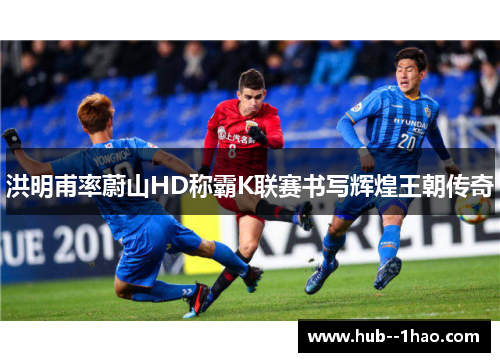 洪明甫率蔚山HD称霸K联赛书写辉煌王朝传奇